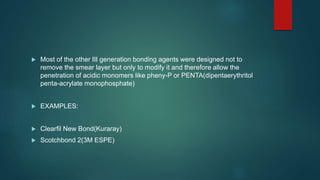  Most of the other III generation bonding agents were designed not to
remove the smear layer but only to modify it and therefore allow the
penetration of acidic monomers like pheny-P or PENTA(dipentaerythritol
penta-acrylate monophosphate)
 EXAMPLES:
 Clearfil New Bond(Kuraray)
 Scotchbond 2(3M ESPE)
 