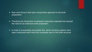  Now more focus is laid upon conservative approach to the tooth
preparation.
 Therefore the introduction of adhesive restorative materials has reduced
the need for an extensive tooth preparation.
 In order to successfully accomplish this, dentin bonding systems have
been introduced which bond the composite resin to the tooth structure.
 