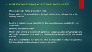  MOIST BONDING TECHNIQUE WITH ETCH AND RINSE ADHESIVE
• This was given by Kanca & Gwinett in 1990.
• Excess water on the substrate that is the tooth surface is not indicated due to the
following reasons:
• Swelling of collagen occurs leading to the decrease in the space available for resin
penetration
• Secondly, it dilutes the primer.
• Thirdly, when priming is done in such conditions, phase separation of hydrophobic and
hydrophilic components occur leading to blister & globule formation at the resin-dentin
interface.
• Thus these water blisters may compress when the restoration is under,forcing dentinal
fluid towards pulp and causing post-operative sensitivity.
 