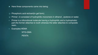  Here three components came into being:
 Phosphoric acid etchant(in gel form)
 Primer –it consisted of hydrophilic monomers in ethanol , acetone or water.
 Primer is a bifunctional molecule having a hydrophilic and a hydrophobic
part.the former attaches to tooth whereas the latter attaches to composite
resin.
 Examples:HEMA
NTG-GMA
PENTA
 