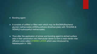  Bonding agent:
 It consists of unfilled or filled resin which may be BisGMA(Bisphenol
glycidyl methacrylate),UDMA(urethane dimethacrylate) with TEGDMA &
HEMA(2-hydroxyethyl methacrylate).
 Thus after the application of primer and bonding agent to etched surface
aids in their penetration into intertubular dentin to form a resin-dentin inter
diffusion zone called HYBRID LAYER which was introduced by
Nakabayashi in 1982.
 
