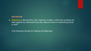 DEFINITION
 Adhesion is derived from Latin meaning "a state in which two surfaces are
held together by interfacial forces like valence forces or interlocking forces
or both".
(The American Society for Testing and Materials)
 