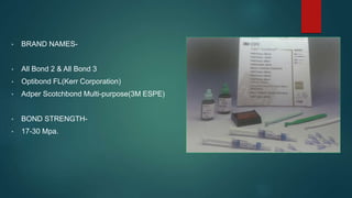 • BRAND NAMES-
• All Bond 2 & All Bond 3
• Optibond FL(Kerr Corporation)
• Adper Scotchbond Multi-purpose(3M ESPE)
• BOND STRENGTH-
• 17-30 Mpa.
 