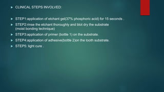  CLINICAL STEPS INVOLVED:
 STEP1:application of etchant gel(37% phosphoric acid) for 15 seconds .
 STEP2:rinse the etchant thoroughly and blot dry the substrate
(moist bonding technique)
 STEP3:application of primer (bottle 1) on the substrate.
 STEP4:application of adhesive(bottle 2)on the tooth substrate.
 STEP5: light cure .
 