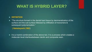 WHAT IS HYBRID LAYER?
 DEFINITION
 “The structure formed in the dental hard tissue by demineralization of the
surface and the sub-surface followed by infiltration of monomers &
subsequent polymerization.”
( Nakabayashi,1982)
 It is a hybrid combination of the above two. It is a process which creates a
molecular level interfacebetween dentin and composite resin.
 