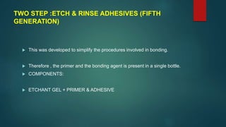 TWO STEP :ETCH & RINSE ADHESIVES (FIFTH
GENERATION)
 This was developed to simplify the procedures involved in bonding.
 Therefore , the primer and the bonding agent is present in a single bottle.
 COMPONENTS:
 ETCHANT GEL + PRIMER & ADHESIVE
 