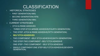 CLASSIFICATION
1. HISTORICAL STRATEGIES
 FIRST GENERATION(1965)
 SECOND GENERATION(1978)
 THIRD GENERATION(1984)
2. CURRENT STRATEGIES
 ETCH & RINSE ADESIVES
i. THREE STEP-ETCH &RINSE ADHESIVE(FOURTH GENERATION)
ii. TWO STEP –ETCH & RINSE ADHESIVE(FIFTH GENERATION)
 TWO COMPONENT –SELF ETCH ADHESIVE(SIXTH GENERATION)
o TWO STEP-TWO COMPONENT –SELF ETCH ADHESIVE
o ONE STEP –TWO COMPONENT - SELF ETCH ADHESIVE
 SINGLE COMPONENT-ONE STEP-SELF ETCH ADHESIVE(SEVENTH
GENERATION)
 