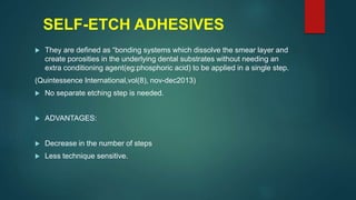 SELF-ETCH ADHESIVES
 They are defined as “bonding systems which dissolve the smear layer and
create porosities in the underlying dental substrates without needing an
extra conditioning agent(eg:phosphoric acid) to be applied in a single step.
(Quintessence International,vol(8), nov-dec2013)
 No separate etching step is needed.
 ADVANTAGES:
 Decrease in the number of steps
 Less technique sensitive.
 