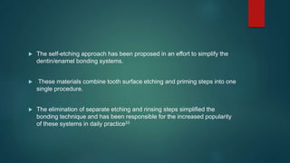  The self-etching approach has been proposed in an effort to simplify the
dentin/enamel bonding systems.
 These materials combine tooth surface etching and priming steps into one
single procedure.
 The elimination of separate etching and rinsing steps simplified the
bonding technique and has been responsible for the increased popularity
of these systems in daily practice33
 