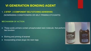 VI GENERATION BONDING AGENT
1. 2 STEP : 2 COMPONENT SELF-ETCHING ADHESIVES:
(NONRINSING CONDITIONERS OR SELF PRIMING ETCHANTS)
MECHANISM OF ACTION:
 These acidic primers contain phosphonated resin molecule that performs
two function:
 Etching and priming of enamel
 Incorporating smear plugs into resin tags.
 