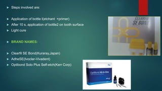  Steps involved are:
 Application of bottle I(etchant +primer)
 After 10 s, application of bottle2 on tooth surface
 Light cure
 BRAND NAMES:
 Clearfil SE Bond(Kuraray,Japan)
 AdheSE(Ivoclar-Vivadent)
 Optibond Solo Plus Self-etch(Kerr Corp)
 