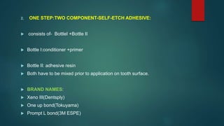 2. ONE STEP:TWO COMPONENT-SELF-ETCH ADHESIVE:
 consists of- BottleI +Bottle II
 Bottle I:conditioner +primer
 Bottle II: adhesive resin
 Both have to be mixed prior to application on tooth surface.
 BRAND NAMES:
 Xeno III(Dentsply)
 One up bond(Tokuyama)
 Prompt L bond(3M ESPE)
 