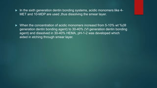  In the sixth generation dentin bonding systems, acidic monomers like 4-
MET and 10-MDP are used ,thus dissolving the smear layer.
 When the concentration of acidic monomers increasd from 5-10% wt %(III
generation dentin bonding agent) to 30-40% (VI generation dentin bonding
agent) and dissolved in 30-40% HEMA, pH-1-2 was developed which
aided in etching through smear layer.
 