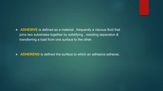  ADHESIVE is defined as a material , frequently a viscous fluid that
joins two substrates together by solidifying , resisting separation &
transferring a load from one surface to the other.
 ADHEREND is defined the surface to which an adhesive adheres.
 