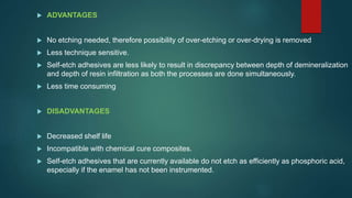  ADVANTAGES
 No etching needed, therefore possibility of over-etching or over-drying is removed
 Less technique sensitive.
 Self-etch adhesives are less likely to result in discrepancy between depth of demineralization
and depth of resin infiltration as both the processes are done simultaneously.
 Less time consuming
 DISADVANTAGES
 Decreased shelf life
 Incompatible with chemical cure composites.
 Self-etch adhesives that are currently available do not etch as efficiently as phosphoric acid,
especially if the enamel has not been instrumented.
 