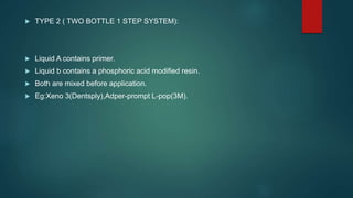  TYPE 2 ( TWO BOTTLE 1 STEP SYSTEM):
 Liquid A contains primer.
 Liquid b contains a phosphoric acid modified resin.
 Both are mixed before application.
 Eg:Xeno 3(Dentsply),Adper-prompt L-pop(3M).
 