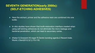 SEVENTH GENERATION(early 2000s):
(SELF-ETCHING ADHESIVES)
 Here the etchant, primer and the adhesive resin are combined into one
bottle .
 In vitro studies have shown that tooth-restoration interface created when
using self etching adhesives do not eliminate the micro leakage and
bacterial penetration, which can lead to secondary caries.
 (Kakar S,Goswami M,nagar R.Dentin bonding agents-2 Recent trials.
World J Dent2012;3(1);115-118.
 