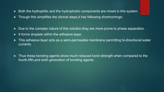  Both the hydrophilic and the hydrophobic components are mixed in this system.
 Though this simplifies the clinical steps,it has following shortcomings:
 Due to the complex nature of this solution,they are more prone to phase separation.
 It forms droplets within the adhesive layer.
 This adhesive layer acts as a semi-permeable membrane permitting bi-directional water
currents.
 Thus these bonding agents show much reduced bond strength when compared to the
fourth,fifth,and sixth generation of bonding agents.
 