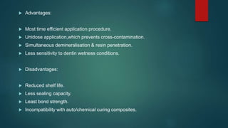  Advantages:
 Most time efficient application procedure.
 Unidose application,which prevents cross-contamination.
 Simultaneous demineralisation & resin penetration.
 Less sensitivity to dentin wetness conditions.
 Disadvantages:
 Reduced shelf life.
 Less sealing capacity.
 Least bond strength.
 Incompatibility with auto/chemical curing composites.
 