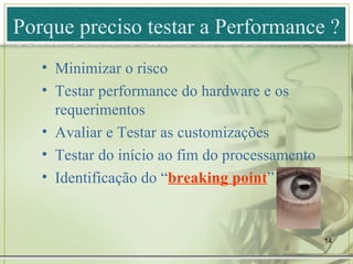 Porque preciso testar a P erformance  ? Minimizar o risco Testar performance do hardware e os requerimentos Avaliar e Testar as customizações Testar do início ao fim do processamento Identificação do “ breaking point ” 