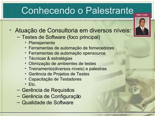 Conhecendo o Palestrante Atuação de Consultoria em diversos níveis: Testes de Software (foco principal) Planejamento Ferramentas de automação de fornecedores Ferramentas de automação opensource Técnicas & estratégias Otimização de ambientes de testes Treinamento(diversos níveis) e palestras Gerência de Projetos de Testes Capacitação de Testadores Etc. Gerência de Requisitos Gerência de Configuração Qualidade de Software 