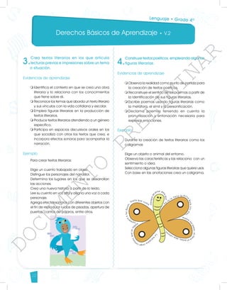 Derechos Básicos de Aprendizaje • V.2
22
3.
Crea textos literarios en los que articula
lecturas previas e impresiones sobre un tema
o situación.
Evidencias de aprendizaje
	
m	
Identifica el contexto en que se crea una obra
literaria y lo relaciona con los conocimientos
que tiene sobre él.
m	
Reconoce los temas que aborda un texto literario
y sus vínculos con la vida cotidiana y escolar.
m	
Emplea figuras literarias en la producción de
textos literarios.
m	
Produce textos literarios atendiendo a un género
específico.
m	
Participa en espacios discursivos orales en los
que socializa con otros los textos que crea, e
incorpora efectos sonoros para acompañar la
narración.
		
Ejemplo
Para crear textos literarios:
Elige un cuento trabajado en clase.
Distingue los personajes del narrador.
Determina los lugares en los que se desarrollan
las acciones.
Crea una nueva historia a partir de lo leído.
Lee su cuento en voz alta y asigna una voz a cada
personaje.
Agrega efectos sonoros con diferentes objetos con
el fin de reproducir ruidos de pisadas, apertura de
puertas, cantos de pájaros, entre otros.
4.
Construye textos poéticos, empleando algunas
figuras literarias.
Evidencias de aprendizaje
m	
Observa la realidad como punto de partida para
la creación de textos poéticos.
m	
Reconstruye el sentido de los poemas a partir de
la identificación de sus figuras literarias.
m	
Escribe poemas usando figuras literarias como
la metáfora, el símil y la personificación.
m	
Declama poemas teniendo en cuenta la
pronunciación y entonación necesaria para
expresar emociones.
Ejemplo
Durante la creación de textos literarios como los
caligramas
Elige un objeto o animal del entorno.
Observa las características y las relaciona con un
sentimiento o idea.
Selecciona algunas figuras literarias que quiere usar.
Con base en las anotaciones crea un caligrama.
	
	
	
Lenguaje • Grado 4º
D
O
C
U
M
E
N
T
O
P
R
E
L
I
M
I
N
A
R
 