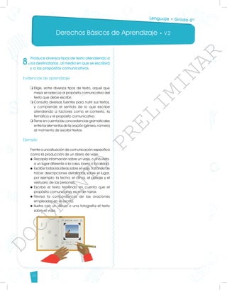 Derechos Básicos de Aprendizaje • V.2
34
8.
Produce diversos tipos de texto atendiendo a
los destinatarios, al medio en que se escribirá
y a los propósitos comunicativos.
Evidencias de aprendizaje
m	
Elige, entre diversos tipos de texto, aquel que
mejor se adecúa al propósito comunicativo del
texto que debe escribir.
m	
Consulta diversas fuentes para nutrir sus textos,
y comprende el sentido de lo que escribe
atendiendo a factores como el contexto, la
temática y el propósito comunicativo.
m	
Tiene en cuenta las concordancias gramaticales
entre los elementos de la oración (género, número)
al momento de escribir textos.
	
Ejemplo
Frente a una situación de comunicación específica
como la producción de un diario de viaje:
u	Recopila información sobre un viaje, o una visita,
a un lugar diferente a la casa, barrio o localidad.
u	Escribe todas las ideas sobre el viaje, tratando de
hacer descripciones detalladas sobre el lugar,
por ejemplo: la fecha, el clima, el paisaje y el
vestuario de las personas.
u	Escribe el texto teniendo en cuenta que el
propósito comunicativo es el de narrar.
u	
Revisa la concordancia de las oraciones
empleadas en el escrito.
u	Ilustra con un dibujo o una fotografía el texto
sobre el viaje.
Lenguaje • Grado 6º
D
O
C
U
M
E
N
T
O
P
R
E
L
I
M
I
N
A
R
 