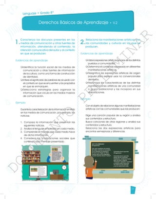 Derechos Básicos de Aprendizaje • V.2
39
1.
Caracteriza los discursos presentes en los
medios de comunicación y otras fuentes de
información, atendiendo al contenido, la
intención comunicativa del autor y al contexto
en que se producen.
Evidencias de aprendizaje
m	
Identifica la función social de los medios de
comunicación y otras fuentes de información
de la cultura, como una forma de construcción
de identidad.
m	
Infiere el significado de palabras de acuerdo con
el contexto en que se encuentren y los propósitos
en que se enmarquen.
m	
Selecciona estrategias para organizar la
información que circula en los medios masivos
de comunicación.
Ejemplo
Durante la caracterización de la información emitida
en los medios de comunicación, por ejemplo, las
noticias:
1.	 Compara la información que presentan las
siguientes noticias.
2.	 Analiza el lenguaje empleado en cada medio.
3.	 Comprende el manejo que cada medio hace
de dicha información.
4.	Considera las implicaciones sociales que
conlleva cada mensaje presentado.
2.
Relaciona las manifestaciones artísticas con
las comunidades y culturas en las que se
producen.
Evidencias de aprendizaje
m	
Valora expresiones artísticas propias de los distintos
pueblos y comunidades.
m	
Determina el contenido expresado en diferentes
manifestaciones artísticas.
m	
Resignifica las expresiones artísticas de origen
popular para explorar usos no convencionales
del léxico.
m	
Reconoce las características de las distintas
manifestaciones artísticas de una comunidad
o grupo poblacional y las incorpora en sus
elaboraciones.
Ejemplo
Con el objeto de relacionar algunas manifestaciones
artísticas con las comunidades que las producen:
Elige una canción popular de su región y analiza
sus contenidos y estructura.
Busca canciones de otras regiones y analiza sus
contenidos y estructura.
Relaciona las dos expresiones artísticas para
encontrar semejanzas y diferencias.
Lenguaje • Grado 8º
D
O
C
U
M
E
N
T
O
P
R
E
L
I
M
I
N
A
R
 