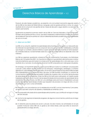 Derechos Básicos de Aprendizaje • V.2
5
Lenguaje •
Producto de este trabajo académico, se presenta a la comunidad nacional la segunda versión
de los DBA en las áreas de Matemáticas y Lenguaje, para los grados primero a once, la cual es
resultado de la conjunción de aportes de las mesas de discusión y sigue abierta a un proceso de
revisión permanente.
Igualmente se presenta la primera versión de los DBA en Ciencias Naturales y Ciencias Sociales,
también de los grados primero a once, que serán analizados y realimentados a través de procesos
de socialización que se encuentran en curso en diferentes escenarios académicos, y sus posibilidades
de uso en el aula.
3.	¿Qué son los DBA?
Los DBA, en su conjunto, explicitan los aprendizajes estructurantes para un grado y un área particular.
Se entienden los aprendizajes como la conjunción de unos conocimientos, habilidades y actitudes
que otorgan un contexto cultural e histórico a quien aprende. Son estructurantes en tanto expresan
las unidades básicas y fundamentales sobre las cuales se puede edificar el desarrollo futuro del
individuo.
Los DBA se organizan guardando coherencia con los Lineamientos Curriculares y los Estándares
Básicos de Competencias (EBC). Su importancia radica en que plantean elementos para construir
rutas de enseñanza que promueven la consecución de aprendizajes año a año para que, como
resultado de un proceso, los estudiantes alcancen los EBC propuestos por cada grupo de grados.
Sin embargo, es importante tener en cuenta que los DBA por sí solos no constituyen una propuesta
curricular y estos deben ser articulados con los enfoques, metodologías, estrategias y contextos
definidos en cada establecimiento educativo, en el marco de los Proyectos Educativos Institucionales
(PEI) materializados en los planes de área y de aula. Los DBA también constituyen un conjunto de
conocimientos y habilidades que se pueden movilizar de un grado a otro, en función de los procesos
de aprendizaje de los estudiantes. Si bien los DBA se formulan para cada grado, el maestro puede
trasladarlos de uno a otro en función de las especificidades de los procesos de aprendizaje de los
estudiantes. De esta manera, los DBA son una estrategia para promover la flexibilidad curricular
puesto que definen aprendizajes amplios que requieren de procesos a lo largo del año y no son
alcanzables con una o unas actividades.
Así entonces, y en concordancia con lo establecido en los EBC y en los Lineamientos Curriculares,
se espera que este conjunto de saberes y habilidades se entienda como:
u	 Una propuesta articulada de los aprendizajes estructurantes cuya constitución se logra a lo largo
del año escolar.
u	 Una forma de organizar el desarrollo progresivo de algunos conocimientos y prácticas a lo largo
de los grados.
u	 Un referente para los planes de acción curricular. De esta manera, las actividades en el aula
pueden involucrar varios DBA de un grado (y de varias áreas), para que estos se alcancen
gradualmente a lo largo del año.
D
O
C
U
M
E
N
T
O
P
R
E
L
I
M
I
N
A
R
 