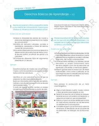 Derechos Básicos de Aprendizaje • V.2
47
1.
Asume una posición crítica y propositiva frente
a los medios de comunicación masiva para
analizar su influencia en la sociedad actual.
Evidencias de aprendizaje
m	
Valora la diversidad de visiones de mundo y
posiciones ideológicas presentes en los medios
de comunicación.
m	
Analiza los discursos culturales, sociales e
ideológicos, expresados a través de distintos
medios de comunicación.
m	
Encuentra claves para comunicar sus ideas en la
diferenciación de la estructura de textos como:
el discurso político, el artículo de opinión y la
caricatura.
m	
Comprende diferentes tipos de argumentos
presentes en un discurso.
	
Ejemplo
Durante la lectura de medios de comunicación
masiva, como los periódicos, se pueden analizar
textos como las caricaturas:
Identifica en una caricatura (como la que se
propone), la crítica que plantea el autor.
Busca en otros textos como artículos de opinión,
noticias y caricaturas, la manera como se aborda
dicha problemática.
A partir del trabajo anterior, escribe un ensayo
académico en el que plantea su punto de vista.
2.
Planea la producción de textos audiovisuales
en los que articula elementos verbales y no
verbales de la comunicación para desarrollar
un tema o una historia.
Evidencias de aprendizaje
m	
Produce guiones para textos audiovisuales, donde
caracteriza diferentes culturas, teniendo en cuenta
aspectos étnicos, lingüísticos, sociales y culturales,
entre otros, del mundo contemporáneo.
m	
Construye textos verbales y no verbales, donde
demuestra un amplio conocimiento tanto
del tema elegido como de las relaciones de
significado y de sentido a nivel local y global.
m	
Elabora guiones para la producción de textos
audiovisuales, como cortos o películas, en los
que integra recursos no verbales para dar fuerza,
complementar e ilustrar sus ideas.
Ejemplo
Para planear la producción de un texto
cinematográfico:
u 	Elige un texto literario (cuento, novela, crónica
u obra de teatro) para adaptar al cine.
u 	Redacta el resumen de la historia en bloques,
teniendo el inicio, el conflicto y la resolución, y
determina el orden en que los presentará.
u 	 Elabora un guion en el que detalla qué ocurrirá
en cada escena haciendo uso de elementos
no verbales de la comunicación.
u 	 Completa el guion con la información sobre los
escenarios, la descripción de las acciones de
los personajes, los diálogos, las acotaciones,
etc.
Caricaturas tomadas de: El Espectador [Digital]. (2016).
Magola. Bogotá. Disponible en: http://www.elespectador.
com/opinion/magola
Lenguaje • Grado 10º
D
O
C
U
M
E
N
T
O
P
R
E
L
I
M
I
N
A
R
 
