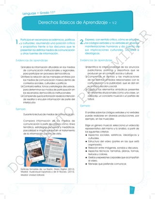 Derechos Básicos de Aprendizaje • V.2
53
1.
Participa en escenarios académicos, políticos
y culturales; asumiendo una posición crítica
y propositiva frente a los discursos que le
presentan los distintos medios de comunicación
y otras fuentes de información.
Evidencias de aprendizaje
m	
Analiza la información difundida en los medios
de comunicación institucionales y regionales,
para participar en procesos democráticos.
m	
Infiere la relación de los mensajes emitidos por
los medios de comunicación masiva dentro de
contextos sociales, culturales y políticos.
m	
Contrasta estilos, tonos y estrategias discursivas,
para determinar sus modos de participación en
los escenarios democráticos institucionales.
m	
Comprende que la entonación revela la intención
de resaltar o encubrir información de parte del
interlocutor.
Ejemplo
	 Durante la lectura de medios de comunicación:
	 Compara información de los medios de
comunicación a partir de criterios como: línea
temática, estrategias discursivas y mediáticas,
parcialidad e imparcialidad en el tratamiento
de la información y punto de vista.
Noticias tomadas de: La Razón, Diario Digital. (2012).
Madrid: Audiovisual Española y de El Mundo. (2014).
Madrid: Unidad Editorial.
2.
Expresa, con sentido crítico, cómo se articulan
los códigos verbales y no verbales en diversas
manifestaciones humanas y da cuenta de
sus implicaciones culturales, sociales e
ideológicas.
Evidencias de aprendizaje
m	
Identifica la intencionalidad de los anuncios
publicitarios, políticos y deportivos que se
producen en el contexto social y cultural.
m	
Comprende el sentido y las implicaciones
de los distintos símbolos relacionados con la
comunicación y la publicidad, que se dan en
su entorno escolar y social.
m	
Clasifica los elementos simbólicos presentes
en diferentes situacionales como una clase, un
videoclip, un concierto musical o un partido de
fútbol.
Ejemplo
El análisis sobre los códigos verbales y no verbales
puede realizarse en diversas producciones, por
ejemplo, en las musicales:
Elige un género musical, selecciona un videoclip
representativo del mismo y lo analiza, a partir de
los siguientes criterios:
u	Aspectos sociales, estéticos, ideológicos y
culturales.
u	Estructura del video (partes en las que está
organizado).
u	 Relación entre imágenes, sonidos y discursos.
u	Aspectos técnicos: tamaños, planos, formas,
texturas y colores.
u	 Gestos y expresiones corporales que acompañan
el video.
u	 Mensaje que pretende comunicar.
Lenguaje • Grado 11º
D
O
C
U
M
E
N
T
O
P
R
E
L
I
M
I
N
A
R
 