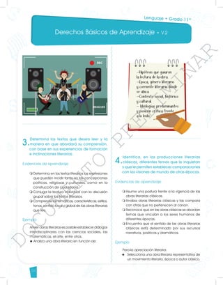 Derechos Básicos de Aprendizaje • V.2
54
3.
Determina los textos que desea leer y la
manera en que abordará su comprensión,
con base en sus experiencias de formación
e inclinaciones literarias.
Evidencias de aprendizaje
m	
Determina en los textos literarios las expresiones
que pueden incidir tanto en las concepciones
políticas, religiosas y culturales, como en la
construcción de ciudadanía.
m	
Conjuga la lectura individual con la discusión
grupal sobre los textos literarios.
m	
Comprende las temáticas, características, estilos,
tonos, sentido local y global de las obras literarias
que lee.
Ejemplo
Al leer obras literarias es posible establecer diálogos
interdisciplinares con las ciencias sociales, las
matemáticas, el arte, entre otros.
u	Analiza una obra literaria en función de:
4.
Identifica, en las producciones literarias
clásicas, diferentes temas que le inquietan
y que le permiten establecer comparaciones
con las visiones de mundo de otras épocas.
Evidencias de aprendizaje
m	
Asume una postura frente a la vigencia de las
obras literarias clásicas.
m	
Analiza obras literarias clásicas y las compara
con otras que no pertenecen al canon.
m	
Reconoce que en las obras clásicas se abordan
temas que vinculan a los seres humanos de
diferentes épocas.
m	
Encuentra que el sentido de las obras literarias
clásicas está determinado por sus recursos
narrativos, poéticos y dramáticos.
Ejemplo
Para la apreciación literaria:
u	 Selecciona una obra literaria representativa de
un movimiento literario, época o autor clásico.
Lenguaje • Grado 11º
D
O
C
U
M
E
N
T
O
P
R
E
L
I
M
I
N
A
R
 
