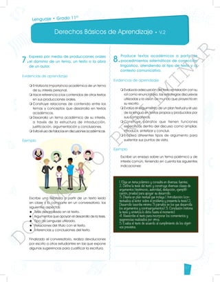Derechos Básicos de Aprendizaje • V.2
57
7.
Expresa por medio de producciones orales
el dominio de un tema, un texto o la obra
de un autor.
Evidencias de aprendizaje
m	
Enfatiza la importancia académica de un tema
de su interés personal.
m	
Hace referencia a los contenidos de otros textos
en sus producciones orales.
m	
Construye relaciones de contenido entre los
temas y conceptos que desarrolla en textos
académicos.
m	
Desarrolla un tema académico de su interés,
a través de la estructura de introducción,
justificación, argumentación y conclusiones.
m	
Evitaelusodefalaciasendiscusionesacadémicas.
Ejemplo
Escribe una relatoría a partir de un texto leído
en clase y lo comparte en un conversatorio; los
siguientes aspectos:
u	 Tesis desarrollada en el texto.
u	 Argumentos que apoyan el desarrollo de la tesis.
u	 Tipo de Lenguaje utilizado.
u	 Relaciones del título con el texto.
u	 Inferencias y conclusiones del texto.
Finalizado el conversatorio, realiza devoluciones
por escrito a otros estudiantes en las que expone
algunas sugerencias para cualificar la escritura.
8.
Produce textos académicos a partir de
procedimientos sistemáticos de corrección
lingüística, atendiendo al tipo de texto y al
contexto comunicativo.
Evidencias de aprendizaje
m	
Evalúa la adecuación del texto en relación con su
rol como enunciatario, las estrategias discursivas
utilizadas y la visión de mundo que proyecta en
su escrito.
m	
Evalúa el seguimiento de un plan textual y el uso
de la lengua en textos propios y producidos por
sus compañeros.
m	
Construye párrafos que tienen funciones
específicas dentro del discurso como ampliar,
introducir, sintetizar y concluir.
m	
Emplea diferentes tipos de argumento para
sustentar sus puntos de vista.
Ejemplo
Escribe un ensayo sobre un tema polémico y de
interés común; teniendo en cuenta las siguientes
indicaciones:
Lenguaje • Grado 11º
D
O
C
U
M
E
N
T
O
P
R
E
L
I
M
I
N
A
R
 