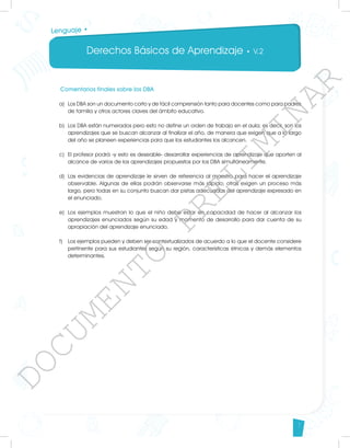 Derechos Básicos de Aprendizaje • V.2
7
Lenguaje •
Comentarios finales sobre los DBA
a)	 Los DBA son un documento corto y de fácil comprensión tanto para docentes como para padres
de familia y otros actores claves del ámbito educativo.
b)	 Los DBA están numerados pero esto no define un orden de trabajo en el aula; es decir, son los
aprendizajes que se buscan alcanzar al finalizar el año, de manera que exigen que a lo largo
del año se planeen experiencias para que los estudiantes los alcancen.
c)	 El profesor podrá -y esto es deseable- desarrollar experiencias de aprendizaje que aporten al
alcance de varios de los aprendizajes propuestos por los DBA simultáneamente.
d)	 Las evidencias de aprendizaje le sirven de referencia al maestro para hacer el aprendizaje
observable. Algunas de ellas podrán observarse más rápido; otras exigen un proceso más
largo, pero todas en su conjunto buscan dar pistas adecuadas del aprendizaje expresado en
el enunciado.
e)	 Los ejemplos muestran lo que el niño debe estar en capacidad de hacer al alcanzar los
aprendizajes enunciados según su edad y momento de desarrollo para dar cuenta de su
apropiación del aprendizaje enunciado.
f)	 Los ejemplos pueden y deben ser contextualizados de acuerdo a lo que el docente considere
pertinente para sus estudiantes según su región, características étnicas y demás elementos
determinantes.
D
O
C
U
M
E
N
T
O
P
R
E
L
I
M
I
N
A
R
 