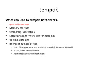 tempdb
What can lead to tempdb bottlenecks?
sys.dm_db_file_space_usage
• Memory pressure
• temporary user tables
• Large sorts runs / work files for hash join
• Version store size
• Improper number of files
– not 1 file / cpu core, sometime it is too much (16 cores -> 16 files?!)
– SGAM, GAM, PFS contention
– Round robin allocation mechanism
 