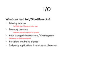 I/O
What can lead to I/O bottlenecks?
• Missing indexes
• Full Table Scan / Clustered Index Scan
• Memory pressure
• Large sort operations placed on tempdb
• Poor storage infrastructure / IO subsystem
• high values for read/write latency
• Partitions not being aligned
• 3rd party applications / services on db server
 