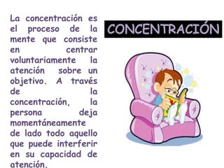 La concentración es
el proceso de la
mente que consiste
en
centrar
voluntariamente
la
atención
sobre un
objetivo. A través
de
la
concentración,
la
persona
deja
momentáneamente
de lado todo aquello
que puede interferir
en su capacidad de
atención.

 