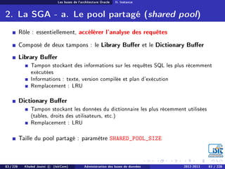 Les bases de l'architecture Oracle II. Instance
2. La SGA - a. Le pool partagé (shared pool)
Rôle : essentiellement, accélérer l'analyse des requêtes
Composé de deux tampons : le Library Buer et le Dictionary Buer
Library Buer
Tampon stockant des informations sur les requêtes SQL les plus récemment
exécutées
Informations : texte, version compilée et plan d'exécution
Remplacement : LRU
Dictionary Buer
Tampon stockant les données du dictionnaire les plus récemment utilisées
(tables, droits des utilisateurs, etc.)
Remplacement : LRU
Taille du pool partagé : paramètre SHARED_POOL_SIZE
83 / 228 Khaled Jouini c (IsitCom) Administration des bases de données 2012-2013 83 / 228
 