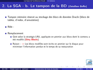 Les bases de l'architecture Oracle II. Instance
2. La SGA - b. Le tampon de la BD (DataBase Buer)
Tampon mémoire réservé au stockage des blocs de données Oracle (blocs de
tables, d'index, d'annulation)
Rôle :
Remplacement
Géré selon la stratégie LRU, appliquée en premier aux blocs dont le contenu a
été modié (Dirty Blocks)
Raison : ⇒ Les blocs modiés sont écrits en premier sur le disque pour
minimiser l'information perdue et le temps de sa restauration
84 / 228 Khaled Jouini c (IsitCom) Administration des bases de données 2012-2013 84 / 228
 