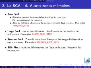 Les bases de l'architecture Oracle II. Instance
2. La SGA - d. Autres zones mémoires
Java Pool :
Plusieurs routines internes d'Oracle utilise du code Java
Ex. import/export de données
Zone de mémoire utilisée par la machine virtuelle Java intégrée. Paramètre
JAVA_POOL_SIZE
Large Pool : stocke essentiellement, les données sur les sessions des
utilisateurs. Paramètre LARGE_POOL_SIZE
Streams Pool : Zone de mémoire utilisée pour l'échange d'informations
entre processus. Paramètre STREAMS_POOL_SIZE
SGA Fixe : inclut les informations sur l'état de la base, l'instance, les
verrous, etc.
87 / 228 Khaled Jouini c (IsitCom) Administration des bases de données 2012-2013 87 / 228
 