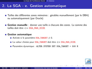 Les bases de l'architecture Oracle II. Instance
2. La SGA - e. Gestion automatique
Tailles des diérentes zones mémoires : gérables manuellement (par le DBA)
ou automatiquement (par Oracle)
Gestion manuelle : donner une taille à chacune des zones. La somme des
tailles doit être = SGA_MAX_SIZE
Gestion automatique
Activée si le paramètre SGA_TARGET = 0.
La valeur choisie pour SGA_TARGET doit être = SGA_MAX_SIZE.
Paramètre dynamique : ALTER SYSTEM SET SGA_TARGET = 500 M
88 / 228 Khaled Jouini c (IsitCom) Administration des bases de données 2012-2013 88 / 228
 