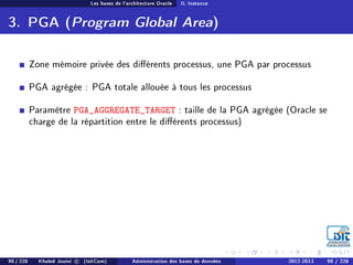 Les bases de l'architecture Oracle II. Instance
3. PGA (Program Global Area)
Zone mémoire privée des diérents processus, une PGA par processus
PGA agrégée : PGA totale allouée à tous les processus
Paramètre PGA_AGGREGATE_TARGET : taille de la PGA agrégée (Oracle se
charge de la répartition entre le diérents processus)
90 / 228 Khaled Jouini c (IsitCom) Administration des bases de données 2012-2013 90 / 228
 