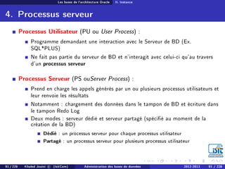 Les bases de l'architecture Oracle II. Instance
4. Processus serveur
Processus Utilisateur (PU ou User Process) :
Programme demandant une interaction avec le Serveur de BD (Ex.
SQL*PLUS)
Ne fait pas partie du serveur de BD et n'interagit avec celui-ci qu'au travers
d'un processus serveur
Processus Serveur (PS ouServer Process) :
Prend en charge les appels générés par un ou plusieurs processus utilisateurs et
leur renvoie les résultats
Notamment : chargement des données dans le tampon de BD et écriture dans
le tampon Redo Log
Deux modes : serveur dédié et serveur partagé (spécié au moment de la
création de la BD)
Dédié : un processus serveur pour chaque processus utilisateur
Partagé : un processus serveur pour plusieurs processus utilisateur
91 / 228 Khaled Jouini c (IsitCom) Administration des bases de données 2012-2013 91 / 228
 