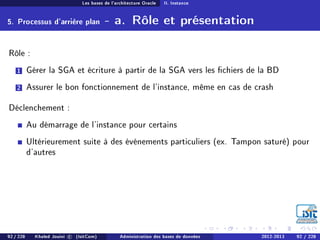 Les bases de l'architecture Oracle II. Instance
5. Processus d'arrière plan - a. Rôle et présentation
Rôle :
1 Gérer la SGA et écriture à partir de la SGA vers les chiers de la BD
2 Assurer le bon fonctionnement de l'instance, même en cas de crash
Déclenchement :
Au démarrage de l'instance pour certains
Ultérieurement suite à des événements particuliers (ex. Tampon saturé) pour
d'autres
92 / 228 Khaled Jouini c (IsitCom) Administration des bases de données 2012-2013 92 / 228
 