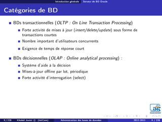 Introduction générale Serveur de BD Oracle
Catégories de BD
BDs transactionnelles (OLTP : On Line Transaction Processing)
Forte activité de mises à jour (insert/delete/update) sous forme de
transactions courtes
Nombre important d'utilisateurs concurrents
Exigence de temps de réponse court
BDs décisionnelles (OLAP : Online analytical processing) :
Système d'aide à la décision
Mises-à-jour oine par lot, périodique
Forte activité d'interrogation (select)
9 / 228 Khaled Jouini c (IsitCom) Administration des bases de données 2012-2013 9 / 228
 