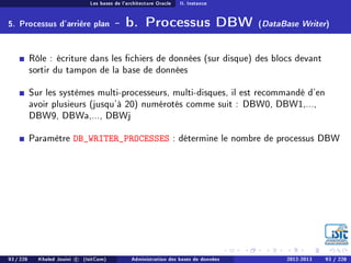 Les bases de l'architecture Oracle II. Instance
5. Processus d'arrière plan - b. Processus DBW (DataBase Writer)
Rôle : écriture dans les chiers de données (sur disque) des blocs devant
sortir du tampon de la base de données
Sur les systèmes multi-processeurs, multi-disques, il est recommandé d'en
avoir plusieurs (jusqu'à 20) numérotés comme suit : DBW0, DBW1,...,
DBW9, DBWa,..., DBWj
Paramètre DB_WRITER_PROCESSES : détermine le nombre de processus DBW
93 / 228 Khaled Jouini c (IsitCom) Administration des bases de données 2012-2013 93 / 228
 
