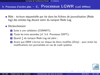 Les bases de l'architecture Oracle II. Instance
5. Processus d'arrière plan - c. Processus LGWR (LoG WRiter)
Rôle : écriture séquentielle par lot dans les chiers de journalisation (Redo
log) des entrées log devant sortir du tampon Redo Log
Déclenchement
1 Suite à une validation (COMMIT);
2 Toute les trois secondes (cf. 5.d. Processus CKPT);
3 Quand 1
3 du tampon Redo Log est plein :
4 Avant que DBW n'écrive sur disque les blocs modiés (Dirty) : pour éviter les
modications non journalisées en cas de crash système.
94 / 228 Khaled Jouini c (IsitCom) Administration des bases de données 2012-2013 94 / 228
 