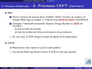 Les bases de l'architecture Oracle II. Instance
5. Processus d'arrière plan - d. Processus CKPT (ChecKPoinT)
Rôle
1 Forcer l'écriture de tous les blocs modiés Dirty (et donc du contenu du
tampon Redo log) sur disque ⇔ Création d'un point de reprise (CheckPoint)
2 Consigner l'estampille temporelle (System Change Number ou SCN) de
l'écriture :
dans le chier de contrôle,
dans les en-têtes des chiers de données et de journalisation
⇒ En cas crash, le SCN indique le point de départ de la restauration
Intérêt :
Restauration plus rapide en cas de crash système
⇒ Les entrées Redo log datant d'avant le SCN ne sont pas rejouées
95 / 228 Khaled Jouini c (IsitCom) Administration des bases de données 2012-2013 95 / 228
 