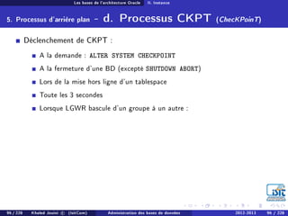 Les bases de l'architecture Oracle II. Instance
5. Processus d'arrière plan - d. Processus CKPT (ChecKPoinT)
Déclenchement de CKPT :
A la demande : ALTER SYSTEM CHECKPOINT
A la fermeture d'une BD (excepté SHUTDOWN ABORT)
Lors de la mise hors ligne d'un tablespace
Toute les 3 secondes
Lorsque LGWR bascule d'un groupe à un autre :
96 / 228 Khaled Jouini c (IsitCom) Administration des bases de données 2012-2013 96 / 228
 