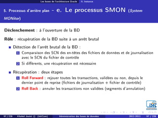 Les bases de l'architecture Oracle II. Instance
5. Processus d'arrière plan - e. Le processus SMON (System
MONitor)
Déclenchement : à l'ouverture de la BD
Rôle : récupération de la BD suite à un arrêt brutal
Détection de l'arrêt brutal de la BD :
1 Comparaison des SCN des en-têtes des chiers de données et de journalisation
avec le SCN du chier de contrôle
2 Si diérents, une récupération est nécessaire
Récupération : deux étapes
1 Roll Forward : rejouer toutes les transactions, validées ou non, depuis le
dernier point de reprise (chiers de journalisation + chier de contrôle)
2 Roll Back : annuler les transactions non validées (segments d'annulation)
97 / 228 Khaled Jouini c (IsitCom) Administration des bases de données 2012-2013 97 / 228
 